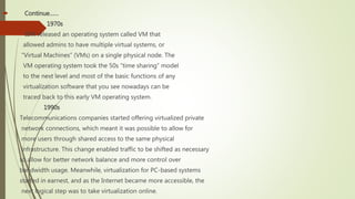  Continue……
 1970s
IBM released an operating system called VM that
allowed admins to have multiple virtual systems, or
“Virtual Machines” (VMs) on a single physical node. The
VM operating system took the 50s “time sharing” model
to the next level and most of the basic functions of any
virtualization software that you see nowadays can be
traced back to this early VM operating system.
1990s
Telecommunications companies started offering virtualized private
network connections, which meant it was possible to allow for
more users through shared access to the same physical
infrastructure. This change enabled traffic to be shifted as necessary
to allow for better network balance and more control over
bandwidth usage. Meanwhile, virtualization for PC-based systems
started in earnest, and as the Internet became more accessible, the
next logical step was to take virtualization online.
 