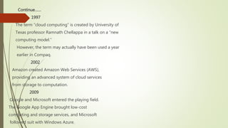 Continue……
 1997
The term “cloud computing” is created by University of
Texas professor Ramnath Chellappa in a talk on a “new
computing model.”
However, the term may actually have been used a year
earlier in Compaq.
2002
Amazon created Amazon Web Services (AWS),
providing an advanced system of cloud services
from storage to computation.
2009
Google and Microsoft entered the playing field.
The Google App Engine brought low-cost
computing and storage services, and Microsoft
followed suit with Windows Azure.
 