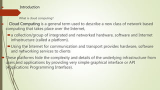  Introduction
What is cloud computing?
 Cloud Computing is a general term used to describe a new class of network based
computing that takes place over the Internet,
a collection/group of integrated and networked hardware, software and Internet
infrastructure (called a platform).
Using the Internet for communication and transport provides hardware, software
and networking services to clients
 These platforms hide the complexity and details of the underlying infrastructure from
users and applications by providing very simple graphical interface or API
(Applications Programming Interface).
 