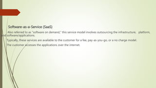 Software-as-a-Service (SaaS)
Also referred to as “software on demand,” this service model involves outsourcing the infrastructure, platform,
and software/applications.
Typically, these services are available to the customer for a fee, pay-as-you-go, or a no charge model.
The customer accesses the applications over the internet.
 