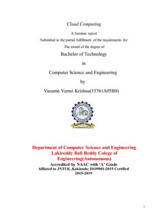 1
Cloud Computing
A Seminar report
Submitted in the partial fulfillment of the requirements for
The award of the degree of
Bachelor of Technology
in
Computer Science and Engineering
by
Vanama Vamsi Krishna(15761A05B0)
Department of Computer Science and Engineering
Lakireddy Bali Reddy Colege of
Engineering(Autonomous)
Accredited by NAAC with ‘A’ Grade
Afiliated to JNTUK ,Kakinada; ISO9001:2015 Certified
2015-2019
 