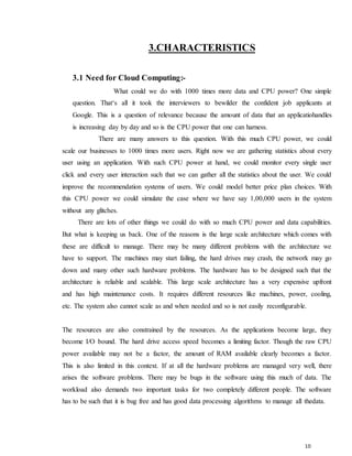 10
3.CHARACTERISTICS
3.1 Need for Cloud Computing:-
What could we do with 1000 times more data and CPU power? One simple
question. That‘s all it took the interviewers to bewilder the confident job applicants at
Google. This is a question of relevance because the amount of data that an applicatiohandles
is increasing day by day and so is the CPU power that one can harness.
There are many answers to this question. With this much CPU power, we could
scale our businesses to 1000 times more users. Right now we are gathering statistics about every
user using an application. With such CPU power at hand, we could monitor every single user
click and every user interaction such that we can gather all the statistics about the user. We could
improve the recommendation systems of users. We could model better price plan choices. With
this CPU power we could simulate the case where we have say 1,00,000 users in the system
without any glitches.
There are lots of other things we could do with so much CPU power and data capabilities.
But what is keeping us back. One of the reasons is the large scale architecture which comes with
these are difficult to manage. There may be many different problems with the architecture we
have to support. The machines may start failing, the hard drives may crash, the network may go
down and many other such hardware problems. The hardware has to be designed such that the
architecture is reliable and scalable. This large scale architecture has a very expensive upfront
and has high maintenance costs. It requires different resources like machines, power, cooling,
etc. The system also cannot scale as and when needed and so is not easily reconfigurable.
The resources are also constrained by the resources. As the applications become large, they
become I/O bound. The hard drive access speed becomes a limiting factor. Though the raw CPU
power available may not be a factor, the amount of RAM available clearly becomes a factor.
This is also limited in this context. If at all the hardware problems are managed very well, there
arises the software problems. There may be bugs in the software using this much of data. The
workload also demands two important tasks for two completely different people. The software
has to be such that it is bug free and has good data processing algorithms to manage all thedata.
 