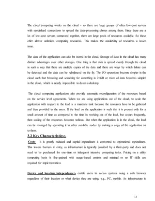 11
The cloud computing works on the cloud - so there are large groups of often low-cost servers
with specialized connections to spread the data-processing chores among them. Since there are a
lot of low-cost servers connected together, there are large pools of resources available. So these
offer almost unlimited computing resources. This makes the availability of resources a lesser
issue.
The data of the application can also be stored in the cloud. Storage of data in the cloud has many
distinct advantages over other storages. One thing is that data is spread evenly through the cloud
in such a way that there are multiple copies of the data and there are ways by which failure can
be detected and the data can be rebalanced on the fly. The I/O operations become simpler in the
cloud such that browsing and searching for something in 25GB or more of data becomes simpler
in the cloud, which is nearly impossible to do on a desktop.
The cloud computing applications also provide automatic reconfiguration of the resources based
on the service level agreements. When we are using applications out of the cloud, to scale the
application with respect to the load is a mundane task because the resources have to be gathered
and then provided to the users. If the load on the application is such that it is present only for a
small amount of time as compared to the time its working out of the load, but occurs frequently,
then scaling of the resources becomes tedious. But when the application is in the cloud, the load
can be managed by spreading it to other available nodes by making a copy of the application on
to them.
3.2 Key Characteristics:-
Cost:- It is greatly reduced and capital expenditure is converted to operational expenditure.
This lowers barriers to entry, as infrastructure is typically provided by a third-party and does not
need to be purchased for one-time or infrequent intensive computing tasks. Pricing on a utility
computing basis is fine-grained with usage-based options and minimal or no IT skills are
required for implementation.

Device and location independence:- enable users to access systems using a web browser
regardless of their location or what device they are using, e.g., PC, mobile. As infrastructure is
 
