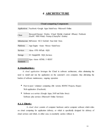 13
4 ARCHITECTURE
4.1Application:-
A cloud application leverages the Cloud in software architecture, often eliminating the
need to install and run the application on the customer's own computer, thus alleviating the
burden of software maintenance, ongoing operation
Peer-to-peer / volunteer computing (Bit torrent, BOINC Projects, Skype)
Web application (Facebook)
Software as a service (Google Apps, SAP and Sales force)
Software plus services (Microsoft Online Services)
4.1.1 Client:-
A cloud client consists of computer hardware and/or computer software which relies
on cloud computing for application delivery, or which is specifically designed for delivery of
cloud services and which, in either case, is essentially useless without it.
Cloud computing Components
Applications Facebook ·Google Apps SalesForce ·Microsoft Online
Browser(Chrome) ·Firefox ·Cloud ·Mobile (Android ·iPhone) ·Netbook
Client
(EeePC ·MSI Wind) ·Nettop (CherryPal ·Zonbu)
Infrastructure BitTorrent ·EC2 ·GoGrid ·Sun Grid ·3tera
Platforms App Engine ·Azure ·Mosso ·SalesForce
Services Alexa ·FPS ·MTurk ·SQS
Storage S3 ·SimpleDB ·SQL Services
Standards
Ajax ·Atom ·HTML 5 ·REST
 