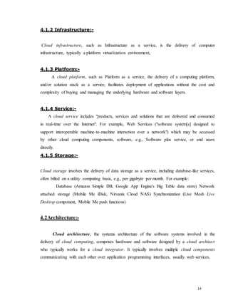 14
4.1.2 Infrastructure:-
Cloud infrastructure, such as Infrastructure as a service, is the delivery of computer
infrastructure, typically a platform virtualization environment,
4.1.3 Platform:-
A cloud platform, such as Platform as a service, the delivery of a computing platform,
and/or solution stack as a service, facilitates deployment of applications without the cost and
complexity of buying and managing the underlying hardware and software layers.
4.1.4 Service:-
A cloud service includes "products, services and solutions that are delivered and consumed
in real-time over the Internet". For example, Web Services ("software system[s] designed to
support interoperable machine-to-machine interaction over a network") which may be accessed
by other cloud computing components, software, e.g., Software plus service, or end users
directly.
4.1.5 Storage:-
Cloud storage involves the delivery of data storage as a service, including database-like services,
often billed on a utility computing basis, e.g., per gigabyte per month. For example:
Database (Amazon Simple DB, Google App Engine's Big Table data store) Network
attached storage (Mobile Me iDisk, Nirvanix Cloud NAS) Synchronization (Live Mesh Live
Desktop component, Mobile Me push functions)
4.2Architecture:-
Cloud architecture, the systems architecture of the software systems involved in the
delivery of cloud computing, comprises hardware and software designed by a cloud architect
who typically works for a cloud integrator. It typically involves multiple cloud components
communicating with each other over application programming interfaces, usually web services.
 