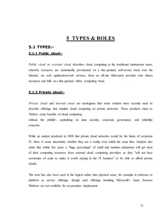 16
5 TYPES & ROLES
5.1 TYPES:-
5.1.1 Public cloud:-
Public cloud or external cloud describes cloud computing in the traditional mainstream sense,
whereby resources are dynamically provisioned on a fine-grained, self-service basis over the
Internet, via web applications/web services, from an off-site third-party provider who shares
resources and bills on a fine-grained utility computing basis.
5.1.2 Private cloud:-
Private cloud and internal cloud are neologisms that some vendors have recently used to
describe offerings that emulate cloud computing on private networks. These products claim to
"deliver some benefits of cloud computing
without the pitfalls", capitalizing on data security, corporate governance, and reliability
concerns.
While an analyst predicted in 2008 that private cloud networks would be the future of corporate
IT, there is some uncertainty whether they are a reality even within the same firm. Analysts also
claim that within five years a "huge percentage" of small and medium enterprises will get most
of their computing resources from external cloud computing providers as they "will not have
economies of scale to make it worth staying in the IT business" or be able to afford private
clouds.
The term has also been used in the logical rather than physical sense, for example in reference to
platform as service offerings, though such offerings including Microsoft's Azure Services
Platform are not available for on-premises deployment.
 