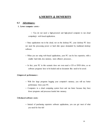 18
6.MERITS & DEMERITS
6.1 Adventages:-
1. Lower computer costs:-
– You do not need a high-powered and high-priced computer to run cloud
computing's web-based applications.
– Since applications run in the cloud, not on the desktop PC, your desktop PC does
not need the processing power or hard disk space demanded by traditional desktop
software.
– When you are using web-based applications, your PC can be less expensive, with a
smaller hard disk, less memory, more efficient processor...
– In fact, your PC in this scenario does not even need a CD or DVD drive, as no
software programs have to be loaded and no document files need to be saved.
2.Improved performance:-
– With few large programs hogging your computer's memory, you will see better
performance from your PC.
– Computers in a cloud computing system boot and run faster because they have
fewer programs and processes loaded into memory.
3.Reduced software costs:
– Instead of purchasing expensive software applications, you can get most of what
you need for free-ish!
 