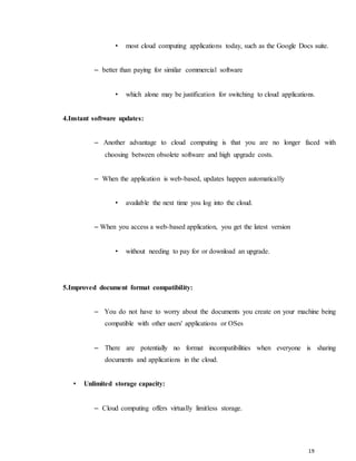 19
• most cloud computing applications today, such as the Google Docs suite.
– better than paying for similar commercial software
• which alone may be justification for switching to cloud applications.
4.Instant software updates:
– Another advantage to cloud computing is that you are no longer faced with
choosing between obsolete software and high upgrade costs.
– When the application is web-based, updates happen automatically
• available the next time you log into the cloud.
– When you access a web-based application, you get the latest version
• without needing to pay for or download an upgrade.
5.Improved document format compatibility:
– You do not have to worry about the documents you create on your machine being
compatible with other users' applications or OSes
– There are potentially no format incompatibilities when everyone is sharing
documents and applications in the cloud.
• Unlimited storage capacity:
– Cloud computing offers virtually limitless storage.
 
