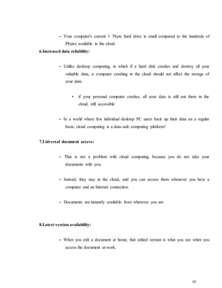 20
– Your computer's current 1 Tbyte hard drive is small compared to the hundreds of
Pbytes available in the cloud.
6.Increased data reliability:
– Unlike desktop computing, in which if a hard disk crashes and destroy all your
valuable data, a computer crashing in the cloud should not affect the storage of
your data.
• if your personal computer crashes, all your data is still out there in the
cloud, still accessible
– In a world where few individual desktop PC users back up their data on a regular
basis, cloud computing is a data-safe computing platform!
7.Universal document access:
– That is not a problem with cloud computing, because you do not take your
documents with you.
– Instead, they stay in the cloud, and you can access them whenever you have a
computer and an Internet connection
– Documents are instantly available from wherever you are
8.Latest version availability:
– When you edit a document at home, that edited version is what you see when you
access the document at work.
 