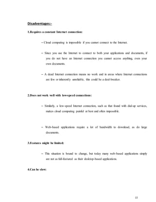 22
Disadventages:-
1.Requires a constant Internet connection:
– Cloud computing is impossible if you cannot connect to the Internet.
– Since you use the Internet to connect to both your applications and documents, if
you do not have an Internet connection you cannot access anything, even your
own documents.
– A dead Internet connection means no work and in areas where Internet connections
are few or inherently unreliable, this could be a deal-breaker.
2.Does not work well with low-speed connections:
– Similarly, a low-speed Internet connection, such as that found with dial-up services,
makes cloud computing painful at best and often impossible.
– Web-based applications require a lot of bandwidth to download, as do large
documents.
3.Features might be limited:
– This situation is bound to change, but today many web-based applications simply
are not as full-featured as their desktop-based applications.
4.Can be slow:
 