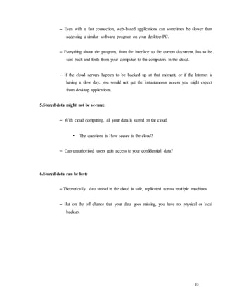 23
– Even with a fast connection, web-based applications can sometimes be slower than
accessing a similar software program on your desktop PC.
– Everything about the program, from the interface to the current document, has to be
sent back and forth from your computer to the computers in the cloud.
– If the cloud servers happen to be backed up at that moment, or if the Internet is
having a slow day, you would not get the instantaneous access you might expect
from desktop applications.
5.Stored data might not be secure:
– With cloud computing, all your data is stored on the cloud.
• The questions is How secure is the cloud?
– Can unauthorised users gain access to your confidential data?
6.Stored data can be lost:
– Theoretically, data stored in the cloud is safe, replicated across multiple machines.
– But on the off chance that your data goes missing, you have no physical or local
backup.
 