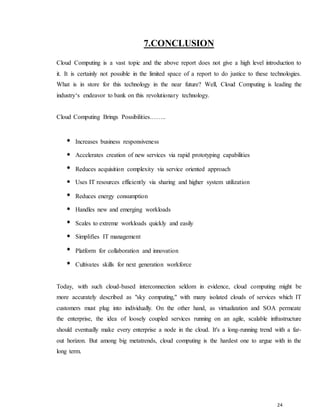 24
7.CONCLUSION
Cloud Computing is a vast topic and the above report does not give a high level introduction to
it. It is certainly not possible in the limited space of a report to do justice to these technologies.
What is in store for this technology in the near future? Well, Cloud Computing is leading the
industry‘s endeavor to bank on this revolutionary technology.
Cloud Computing Brings Possibilities……..
Increases business responsiveness
Accelerates creation of new services via rapid prototyping capabilities
Reduces acquisition complexity via service oriented approach
Uses IT resources efficiently via sharing and higher system utilization
Reduces energy consumption
Handles new and emerging workloads
Scales to extreme workloads quickly and easily
Simplifies IT management
Platform for collaboration and innovation
Cultivates skills for next generation workforce
Today, with such cloud-based interconnection seldom in evidence, cloud computing might be
more accurately described as "sky computing," with many isolated clouds of services which IT
customers must plug into individually. On the other hand, as virtualization and SOA permeate
the enterprise, the idea of loosely coupled services running on an agile, scalable infrastructure
should eventually make every enterprise a node in the cloud. It's a long-running trend with a far-
out horizon. But among big metatrends, cloud computing is the hardest one to argue with in the
long term.
 