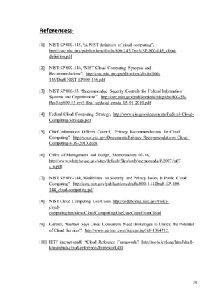 25
References:-
[1] NIST SP 800-145, “A NIST definition of cloud computing”,
http://csrc.nist.gov/publications/drafts/800-145/Draft-SP-800-145_cloud-
definition.pdf
[2] NIST SP 800-146, “NIST Cloud Computing Synopsis and
Recommendations”, http://csrc.nist.gov/publications/drafts/800-
146/Draft-NIST-SP800-146.pdf
[3] NIST SP 800-53, “Recommended Security Controls for Federal Information
Systems and Organizations”, http://csrc.nist.gov/publications/nistpubs/800-53-
Rev3/sp800-53-rev3-final_updated-errata_05-01-2010.pdf
[4] Federal Cloud Computing Strategy, http://www.cio.gov/documents/Federal-Cloud-
Computing-Strategy.pdf
[5] Chief Information Officers Council, “Privacy Recommendations for Cloud
Computing”, http://www.cio.gov/Documents/Privacy-Recommendations-Cloud-
Computing-8-19-2010.docx
[6] Office of Management and Budget, Memorandum 07-16,
http://www.whitehouse.gov/sites/default/files/omb/memoranda/fy2007/m07
-16.pdf
[7] NIST SP 800-144, “Guidelines on Security and Privacy Issues in Public Cloud
Computing”, http://csrc.nist.gov/publications/drafts/800-144/Draft-SP-800-
144_cloud-computing.pdf
[8] NIST Cloud Computing Use Cases, http://collaborate.nist.gov/twiki-
cloud-
computing/bin/view/CloudComputing/UseCaseCopyFromCloud
[9] Gartner, “Gartner Says Cloud Consumers Need Brokerages to Unlock the Potential
of Cloud Services”, http://www.gartner.com/it/page.jsp?id=1064712.
[10] IETF internet-draft, “Cloud Reference Framework”, http://tools.ietf.org/html/draft-
khasnabish-cloud-reference-framework-00
 