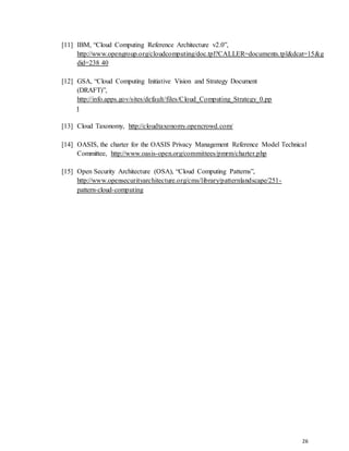 26
[11] IBM, “Cloud Computing Reference Architecture v2.0”,
http://www.opengroup.org/cloudcomputing/doc.tpl?CALLER=documents.tpl&dcat=15&g
did=238 40
[12] GSA, “Cloud Computing Initiative Vision and Strategy Document
(DRAFT)”,
http://info.apps.gov/sites/default/files/Cloud_Computing_Strategy_0.pp
t
[13] Cloud Taxonomy, http://cloudtaxonomy.opencrowd.com/
[14] OASIS, the charter for the OASIS Privacy Management Reference Model Technical
Committee, http://www.oasis-open.org/committees/pmrm/charter.php
[15] Open Security Architecture (OSA), “Cloud Computing Patterns”,
http://www.opensecurityarchitecture.org/cms/library/patternlandscape/251-
pattern-cloud-computing
 