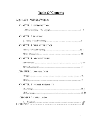 3
Table Of Contents
ABSTRACT AND KEYWORDS
CHAPTER 1 INTRODUCTION
1.1 Cloud computing – The Concept………………………… …………………5 - 8
CHAPTER 2 HISTORY
2.1 History of Cloud Computing…………………………... ……………….……9
CHAPTER 3 CHARACTERISTICS
3.1 Need For Cloud Computing……………………………….…………………..10-11
3.2 Key Characteristics…………………………………….………………….….. 12
CHAPTER 4 ARCHITECTURE
4.1 Components………………………………………………………………….. 13-14
4.2 Cloud Architecture…………………..……………………………………...... 15
CHAPTER 5 TYPES & ROLES
5.1 Types……………………………………………………………………………16
5.2 Roles…………………………………………………………………………. ..17
CHAPTER 6 MERITS &DEMERITS
6.1 Advantages…………………………………………………………………... ..18-21
6.2 Disadvantages………………………………………………………………... ..22-23
CHAPTER 7 CONCLUSION
7.1 Conclusion…………………………………………………………………… ..24
REFERENCES …………………………………………………………………25
 