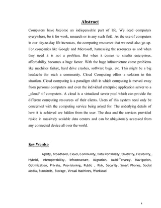 4
Abstract
Computers have become an indispensable part of life. We need computers
everywhere, be it for work, research or in any such field. As the use of computers
in our day-to-day life increases, the computing resources that we need also go up.
For companies like Google and Microsoft, harnessing the resources as and when
they need it is not a problem. But when it comes to smaller enterprises,
affordability becomes a huge factor. With the huge infrastructure come problems
like machines failure, hard drive crashes, software bugs, etc. This might be a big
headache for such a community. Cloud Computing offers a solution to this
situation. Cloud computing is a paradigm shift in which computing is moved away
from personal computers and even the individual enterprise application server to a
‗cloud‘ of computers. A cloud is a virtualized server pool which can provide the
different computing resources of their clients. Users of this system need only be
concerned with the computing service being asked for. The underlying details of
how it is achieved are hidden from the user. The data and the services provided
reside in massively scalable data centers and can be ubiquitously accessed from
any connected device all over the world.
Key Words:-
Agility, Broadband, Cloud, Community, Data Portability, Elasticity, Flexibility,
Hybrid, Interoperability, Infrastructure, Migration, Multi-Tenancy, Navigation,
Optimization, Private, Provisioning, Public , Risk, Security, Smart Phones, Social
Media, Standards, Storage, Virtual Machines, Workload
 