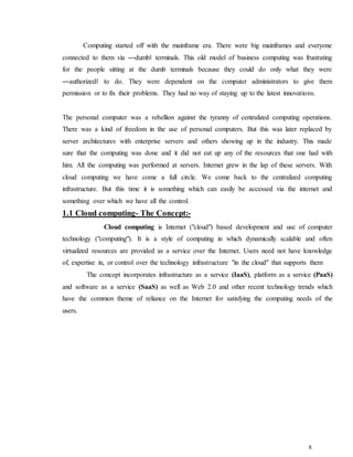 6
Computing started off with the mainframe era. There were big mainframes and everyone
connected to them via ―dumb‖ terminals. This old model of business computing was frustrating
for the people sitting at the dumb terminals because they could do only what they were
―authorized‖ to do. They were dependent on the computer administrators to give them
permission or to fix their problems. They had no way of staying up to the latest innovations.
The personal computer was a rebellion against the tyranny of centralized computing operations.
There was a kind of freedom in the use of personal computers. But this was later replaced by
server architectures with enterprise servers and others showing up in the industry. This made
sure that the computing was done and it did not eat up any of the resources that one had with
him. All the computing was performed at servers. Internet grew in the lap of these servers. With
cloud computing we have come a full circle. We come back to the centralized computing
infrastructure. But this time it is something which can easily be accessed via the internet and
something over which we have all the control.
1.1 Cloud computing- The Concept:-
Cloud computing is Internet ("cloud") based development and use of computer
technology ("computing"). It is a style of computing in which dynamically scalable and often
virtualized resources are provided as a service over the Internet. Users need not have knowledge
of, expertise in, or control over the technology infrastructure "in the cloud" that supports them.
The concept incorporates infrastructure as a service (IaaS), platform as a service (PaaS)
and software as a service (SaaS) as well as Web 2.0 and other recent technology trends which
have the common theme of reliance on the Internet for satisfying the computing needs of the
users.
 