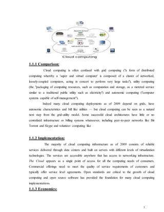 7
1.1.1 Comparison:
Cloud computing is often confused with grid computing ("a form of distributed
computing whereby a 'super and virtual computer' is composed of a cluster of networked,
loosely-coupled computers, acting in concert to perform very large tasks"), utility computing
(the "packaging of computing resources, such as computation and storage, as a metered service
similar to a traditional public utility such as electricity") and autonomic computing ("computer
systems capable of self-management").
Indeed many cloud computing deployments as of 2009 depend on grids, have
autonomic characteristics and bill like utilities — but cloud computing can be seen as a natural
next step from the grid-utility model. Some successful cloud architectures have little or no
centralized infrastructure or billing systems whatsoever, including peer-to-peer networks like Bit
Torrent and Skype and volunteer computing like
1.1.2 Implementation:
The majority of cloud computing infrastructure as of 2009 consists of reliable
services delivered through data centers and built on servers with different levels of virtualization
technologies. The services are accessible anywhere that has access to networking infrastructure.
The Cloud appears as a single point of access for all the computing needs of consumers.
Commercial offerings need to meet the quality of service requirements of customers and
typically offer service level agreements. Open standards are critical to the growth of cloud
computing and open source software has provided the foundation for many cloud computing
implementations.
1.1.3 Economics:
 