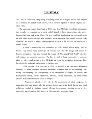 9
2.HISTORY
The Cloud is a term with a long history in telephony, which has in the past decade, been adopted
as a metaphor for internet based services, with a common depiction in network diagrams as a
cloud outline.
The underlying concept dates back to 1960 when John McCarthy opined that "computation
may someday be organized as a public utility"; indeed it shares characteristics with service
bureaus which date back to the 1960s. The term cloud had already come into commercial use in
the early 1990s to refer to large ATM networks. By the turn of the 21st century, the term "cloud
computing" had started to appear, although most of the focus at this time was on Software as a
service (SaaS).
In 1999, Salesforce.com was established by Marc Benioff, Parker Harris, and his
fellows. They applied many technologies of consumer web sites like Google and Yahoo! to
business applications. They also provided the concept of "On demand" and "SaaS" with their
real business and successful customers. The key for SaaS is being customizable by customer
alone or with a small amount of help. Flexibility and speed for application development have
been drastically welcomed and accepted by business users.
IBM extended these concepts in 2001, as detailed in the Autonomic Computing
Manifesto -- which described advanced automation techniques such as self-monitoring, self-
healing, self-configuring, and self-optimizing in the management of complex IT systems with
heterogeneous storage, servers, applications, networks, security mechanisms, and other system
elements that can be virtualized across an enterprise.
Amazon.com played a key role in the development of cloud computing by
modernizing their data centers after the dot-com bubble and, having found that the new cloud
architecture resulted in significant internal efficiency improvements, providing access to their
systems by way of Amazon Web Services in 2005 on a utility computing basis.
 