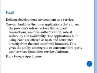 PAAS
Delivers development environment as a service.
One can build his/her own applications that run on
the provider's infrastructure that support
transactions, uniform authentication, robust
scalability and availability. The applications built
using PaaS are offered as SaaS and consumed
directly from the end users' web browsers. This
gives the ability to integrate or consume third-party
web-services from other service platforms.
E.g. - Google App Engine.

 
