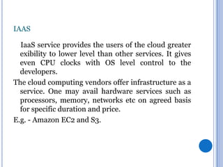 IAAS
IaaS service provides the users of the cloud greater
exibility to lower level than other services. It gives
even CPU clocks with OS level control to the
developers.
The cloud computing vendors offer infrastructure as a
service. One may avail hardware services such as
processors, memory, networks etc on agreed basis
for specific duration and price.
E.g. - Amazon EC2 and S3.

 