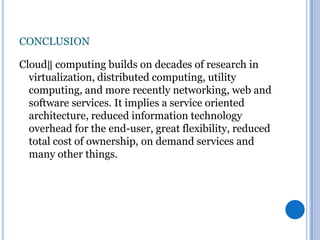 CONCLUSION
Cloud‖ computing builds on decades of research in
virtualization, distributed computing, utility
computing, and more recently networking, web and
software services. It implies a service oriented
architecture, reduced information technology
overhead for the end-user, great flexibility, reduced
total cost of ownership, on demand services and
many other things.

 