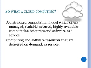 SO WHAT A CLOUD COMPUTING?
A distributed computation model which offers
managed, scalable, secured, highly-available
computation resources and software as a
service.
Computing and software resources that are
delivered on demand, as service.

 