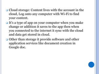 Cloud storage: Content lives with the account in the
cloud, Log onto any computer with Wi-Fi to find
your content.
 It’s a type of app on your computer when you make
change or addition it saves to the app then when
you connected to the internet it sync with the cloud
and data get stored in cloud.
 Other than storage it provide software and other
application services like document creation in
Google doc.


 
