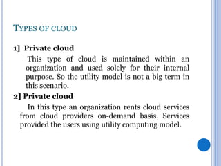 TYPES OF CLOUD
1] Private cloud
This type of cloud is maintained within an
organization and used solely for their internal
purpose. So the utility model is not a big term in
this scenario.
2] Private cloud
In this type an organization rents cloud services
from cloud providers on-demand basis. Services
provided the users using utility computing model.

 