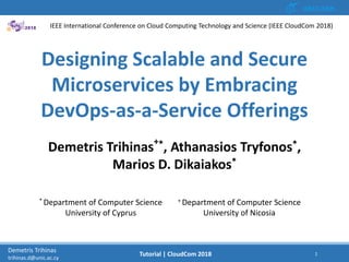12/12/2018 1Demetris Trihinas
trihinas.d@unic.ac.cy
1Tutorial | CloudCom 2018
Designing Scalable and Secure
Microservices by Embracing
DevOps-as-a-Service Offerings
Demetris Trihinas+*, Athanasios Tryfonos*,
Marios D. Dikaiakos*
* Department of Computer Science
University of Cyprus
+ Department of Computer Science
University of Nicosia
IEEE International Conference on Cloud Computing Technology and Science (IEEE CloudCom 2018)
 