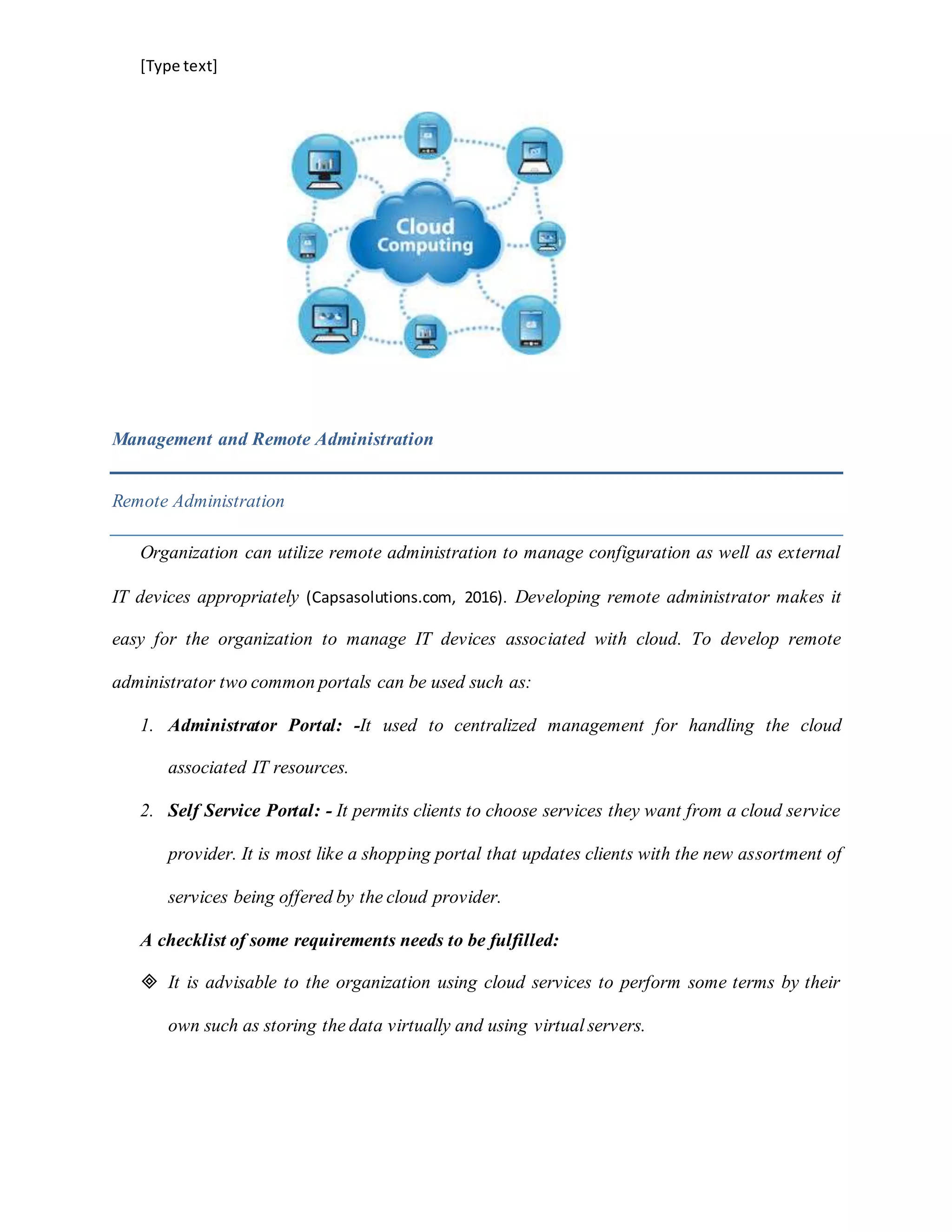 [Type text]
Management and Remote Administration
Remote Administration
Organization can utilize remote administration to manage configuration as well as external
IT devices appropriately (Capsasolutions.com, 2016). Developing remote administrator makes it
easy for the organization to manage IT devices associated with cloud. To develop remote
administrator two common portals can be used such as:
1. Administrator Portal: -It used to centralized management for handling the cloud
associated IT resources.
2. Self Service Portal: - It permits clients to choose services they want from a cloud service
provider. It is most like a shopping portal that updates clients with the new assortment of
services being offered by the cloud provider.
A checklist of some requirements needs to be fulfilled:
 It is advisable to the organization using cloud services to perform some terms by their
own such as storing the data virtually and using virtual servers.
 
