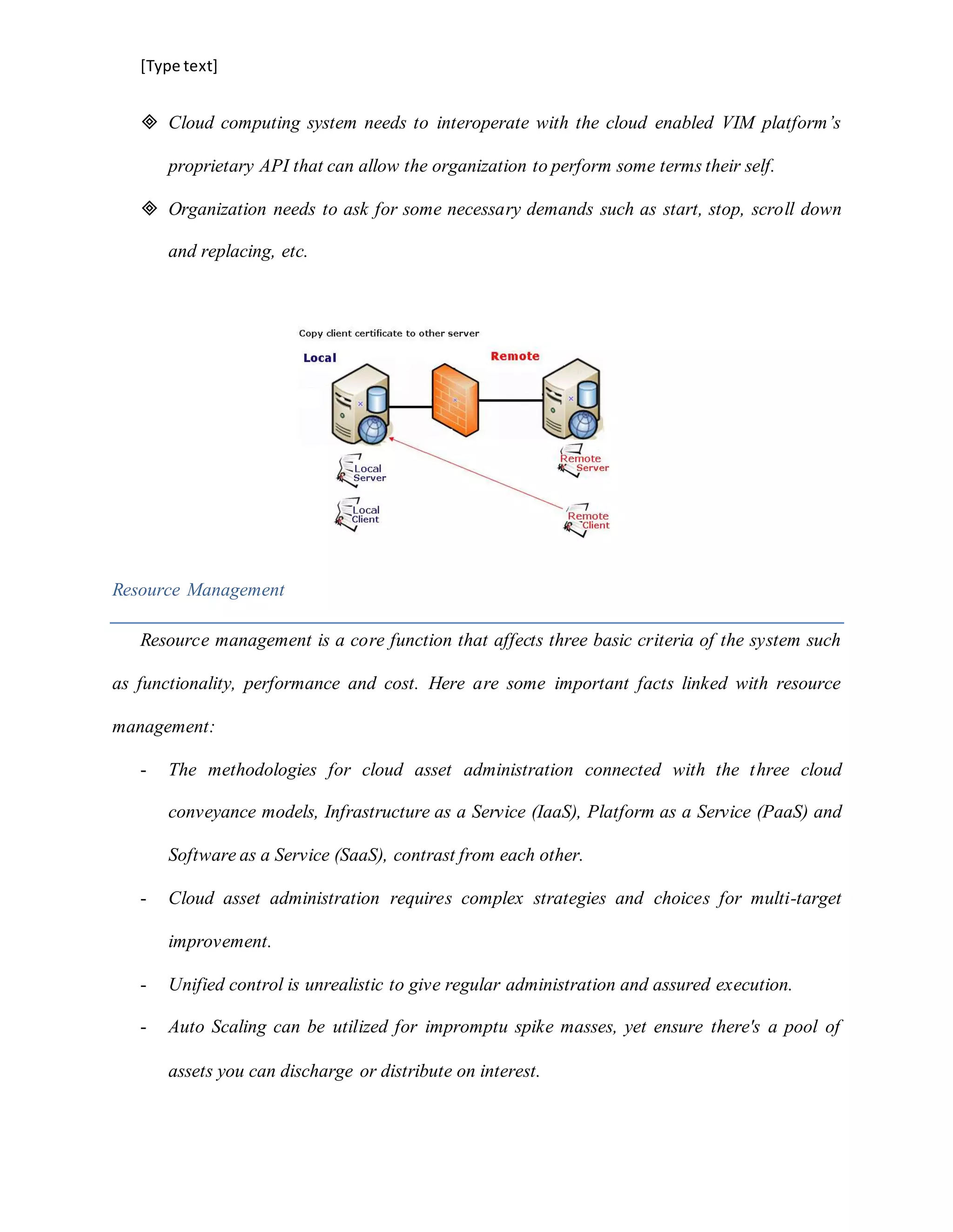 [Type text]
 Cloud computing system needs to interoperate with the cloud enabled VIM platform’s
proprietary API that can allow the organization to perform some terms their self.
 Organization needs to ask for some necessary demands such as start, stop, scroll down
and replacing, etc.
Resource Management
Resource management is a core function that affects three basic criteria of the system such
as functionality, performance and cost. Here are some important facts linked with resource
management:
- The methodologies for cloud asset administration connected with the three cloud
conveyance models, Infrastructure as a Service (IaaS), Platform as a Service (PaaS) and
Software as a Service (SaaS), contrast from each other.
- Cloud asset administration requires complex strategies and choices for multi-target
improvement.
- Unified control is unrealistic to give regular administration and assured execution.
- Auto Scaling can be utilized for impromptu spike masses, yet ensure there's a pool of
assets you can discharge or distribute on interest.
 