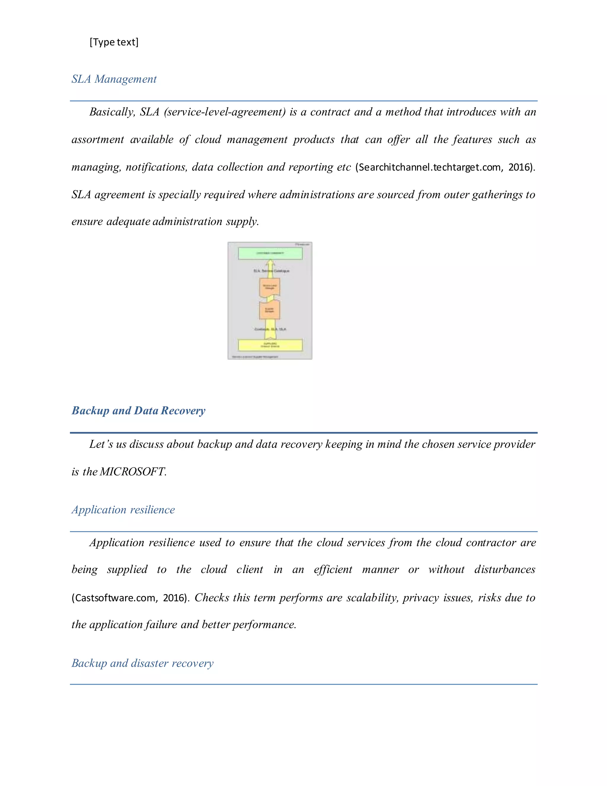[Type text]
SLA Management
Basically, SLA (service-level-agreement) is a contract and a method that introduces with an
assortment available of cloud management products that can offer all the features such as
managing, notifications, data collection and reporting etc (Searchitchannel.techtarget.com, 2016).
SLA agreement is specially required where administrations are sourced from outer gatherings to
ensure adequate administration supply.
Backup and Data Recovery
Let’s us discuss about backup and data recovery keeping in mind the chosen service provider
is the MICROSOFT.
Application resilience
Application resilience used to ensure that the cloud services from the cloud contractor are
being supplied to the cloud client in an efficient manner or without disturbances
(Castsoftware.com, 2016). Checks this term performs are scalability, privacy issues, risks due to
the application failure and better performance.
Backup and disaster recovery
 