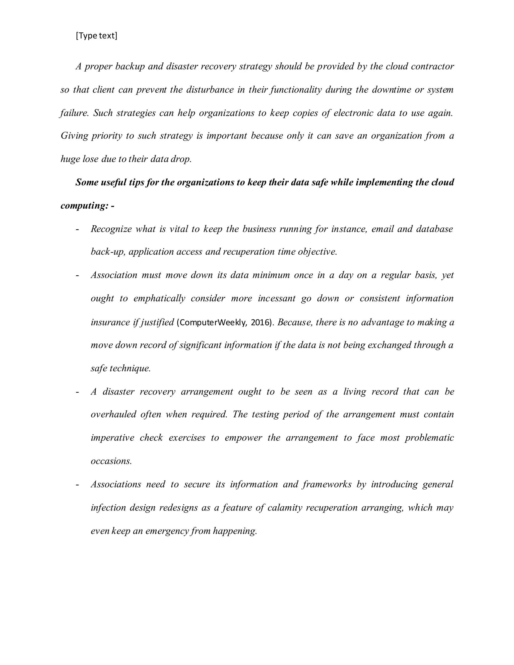 [Type text]
A proper backup and disaster recovery strategy should be provided by the cloud contractor
so that client can prevent the disturbance in their functionality during the downtime or system
failure. Such strategies can help organizations to keep copies of electronic data to use again.
Giving priority to such strategy is important because only it can save an organization from a
huge lose due to their data drop.
Some useful tips for the organizations to keep their data safe while implementing the cloud
computing: -
- Recognize what is vital to keep the business running for instance, email and database
back-up, application access and recuperation time objective.
- Association must move down its data minimum once in a day on a regular basis, yet
ought to emphatically consider more incessant go down or consistent information
insurance if justified (ComputerWeekly, 2016). Because, there is no advantage to making a
move down record of significant information if the data is not being exchanged through a
safe technique.
- A disaster recovery arrangement ought to be seen as a living record that can be
overhauled often when required. The testing period of the arrangement must contain
imperative check exercises to empower the arrangement to face most problematic
occasions.
- Associations need to secure its information and frameworks by introducing general
infection design redesigns as a feature of calamity recuperation arranging, which may
even keep an emergency from happening.
 