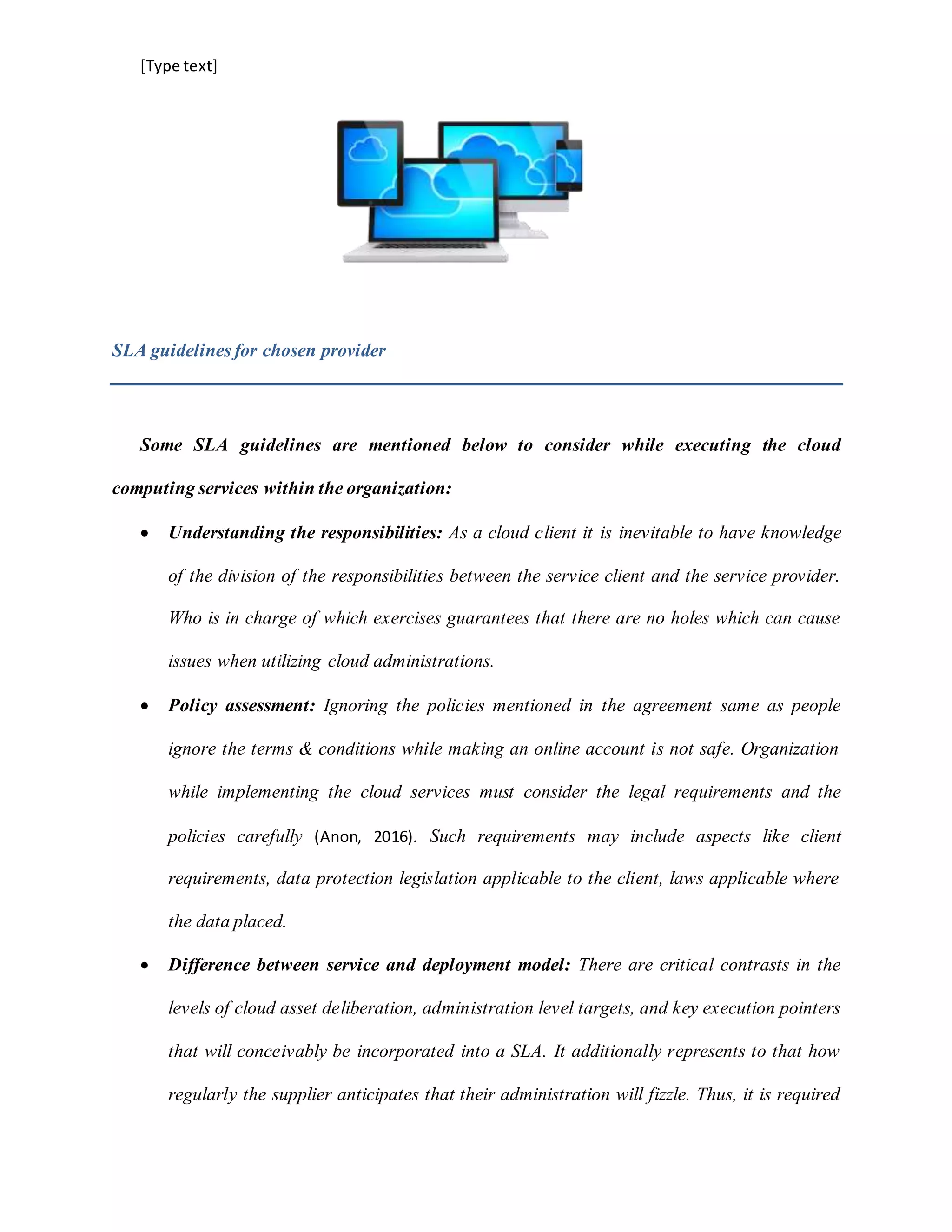 [Type text]
SLA guidelines for chosen provider
Some SLA guidelines are mentioned below to consider while executing the cloud
computing services within the organization:
 Understanding the responsibilities: As a cloud client it is inevitable to have knowledge
of the division of the responsibilities between the service client and the service provider.
Who is in charge of which exercises guarantees that there are no holes which can cause
issues when utilizing cloud administrations.
 Policy assessment: Ignoring the policies mentioned in the agreement same as people
ignore the terms & conditions while making an online account is not safe. Organization
while implementing the cloud services must consider the legal requirements and the
policies carefully (Anon, 2016). Such requirements may include aspects like client
requirements, data protection legislation applicable to the client, laws applicable where
the data placed.
 Difference between service and deployment model: There are critical contrasts in the
levels of cloud asset deliberation, administration level targets, and key execution pointers
that will conceivably be incorporated into a SLA. It additionally represents to that how
regularly the supplier anticipates that their administration will fizzle. Thus, it is required
 