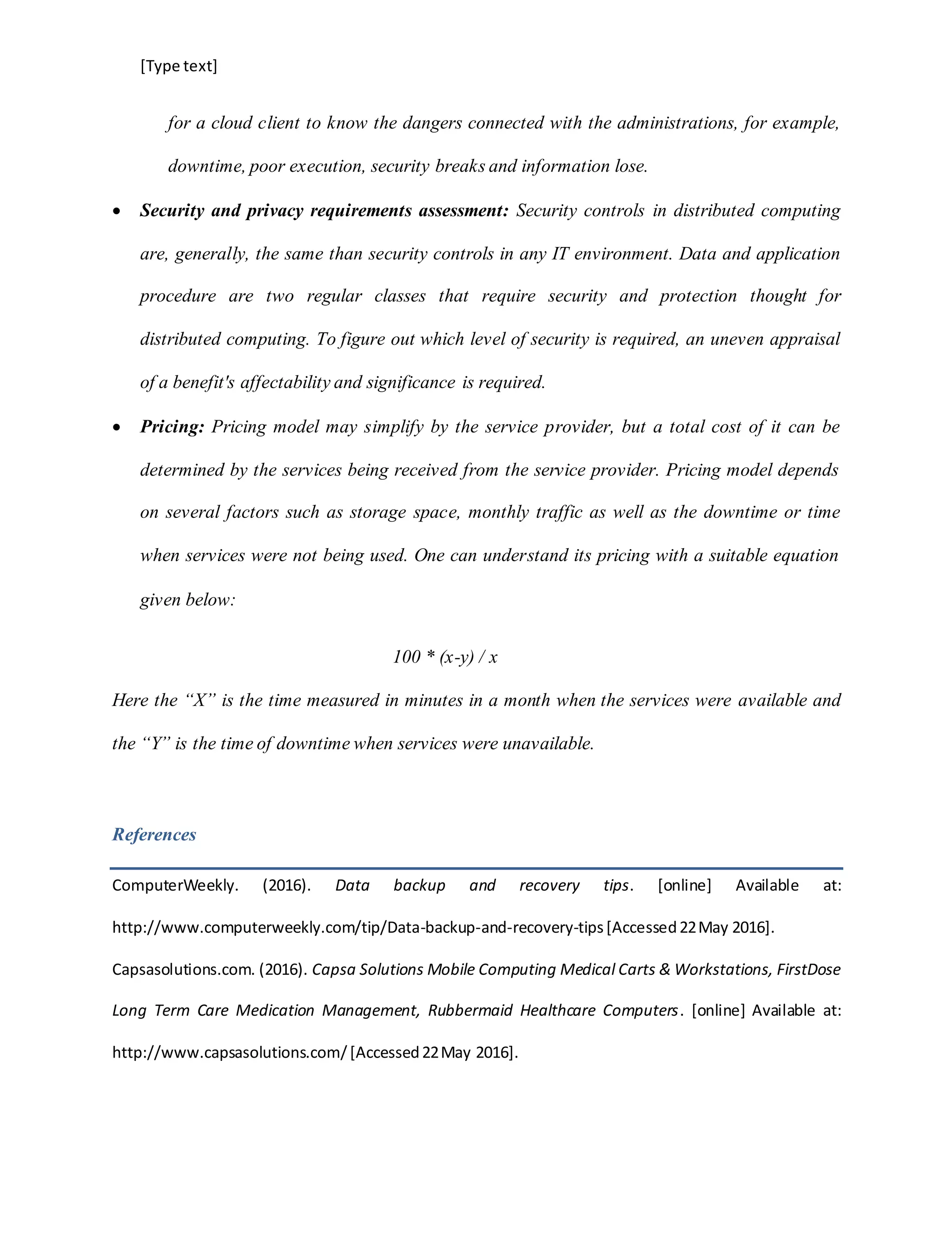 [Type text]
for a cloud client to know the dangers connected with the administrations, for example,
downtime, poor execution, security breaks and information lose.
 Security and privacy requirements assessment: Security controls in distributed computing
are, generally, the same than security controls in any IT environment. Data and application
procedure are two regular classes that require security and protection thought for
distributed computing. To figure out which level of security is required, an uneven appraisal
of a benefit's affectability and significance is required.
 Pricing: Pricing model may simplify by the service provider, but a total cost of it can be
determined by the services being received from the service provider. Pricing model depends
on several factors such as storage space, monthly traffic as well as the downtime or time
when services were not being used. One can understand its pricing with a suitable equation
given below:
100 * (x-y) / x
Here the “X” is the time measured in minutes in a month when the services were available and
the “Y” is the time of downtime when services were unavailable.
References
ComputerWeekly. (2016). Data backup and recovery tips. [online] Available at:
http://www.computerweekly.com/tip/Data-backup-and-recovery-tips[Accessed22May 2016].
Capsasolutions.com. (2016). Capsa Solutions Mobile Computing Medical Carts & Workstations, FirstDose
Long Term Care Medication Management, Rubbermaid Healthcare Computers. [online] Available at:
http://www.capsasolutions.com/[Accessed22May 2016].
 