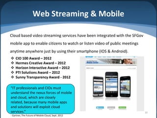 Web Streaming & Mobile

Cloud based video streaming services have been integrated with the SFGov
mobile app to enable citizens to watch or listen video of public meetings
anytime anywhere just by using their smartphone (IOS & Android).
   CIO 100 Award – 2012
   Hermes Creative Award – 2012
   Horizon Interactive Award – 2012
   PTI Solutions Award – 2012
   Sunny Transparency Award - 2012

“IT professionals and CIOs must
understand the nexus forces of mobile
and cloud, which are closely
related, because many mobile apps
and solutions will exploit cloud
services.”                                                                  10
- Gartner, The Future of Mobile Cloud, Sept. 2012
 