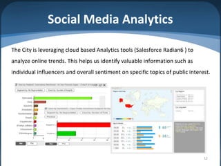 Social Media Analytics

The City is leveraging cloud based Analytics tools (Salesforce Radian6 ) to
analyze online trends. This helps us identify valuable information such as
individual influencers and overall sentiment on specific topics of public interest.




                                                                                12
 