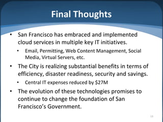 Final Thoughts
• San Francisco has embraced and implemented
  cloud services in multiple key IT initiatives.
  •   Email, Permitting, Web Content Management, Social
      Media, Virtual Servers, etc.
• The City is realizing substantial benefits in terms of
  efficiency, disaster readiness, security and savings.
  •   Central IT expenses reduced by $27M
• The evolution of these technologies promises to
  continue to change the foundation of San
  Francisco’s Government.
                                                           13
 