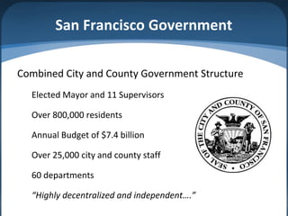 San Francisco Government

Combined City and County Government Structure
  Elected Mayor and 11 Supervisors

  Over 800,000 residents

  Annual Budget of $7.4 billion

  Over 25,000 city and county staff

  60 departments

  “Highly decentralized and independent….”
 