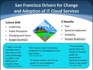 San Francisco Drivers for Change
            and Adoption of IT Cloud Services

Culture Shift                                                 IT Benefits
• Leadership                                                  • Cost
• Public Perception                                           • Speed to Implement
• Changing work force                                         • Scalability
• Budget Shortfalls!                                          • Disaster Readiness!


“I want us to ask                                                    “The Australian
                           “NIST Issues Cloud Computing
ourselves every                                                      government has
                           Guidelines for Managing Security
day, how are we                                                      issued its finalised
                           and Privacy.”
using technology           - NIST Tech Beat, 2012
                                                                     guide for
to make a real                                                       government
difference in               “EU policy-makers roll out red           agencies looking to
people’s lives.”            carpet for cloud adoption.”              move to the cloud.”
– President Barack Obama    - The Channel, David McLeman             - Josh Taylor, ZDNet
 