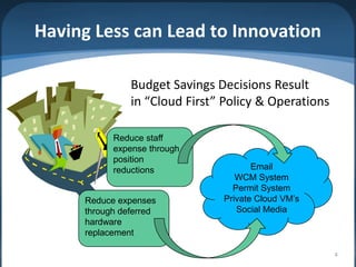 Having Less can Lead to Innovation

               Budget Savings Decisions Result
               in “Cloud First” Policy & Operations

           Reduce staff
           expense through
           position
           reductions                 Email
                                  WCM System
                                 Permit System
     Reduce expenses           Private Cloud VM’s
     through deferred             Social Media
     hardware
     replacement

                                                      4
 