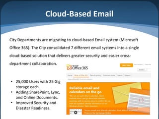 Cloud-Based Email

City Departments are migrating to cloud-based Email system (Microsoft
Office 365). The City consolidated 7 different email systems into a single
cloud-based solution that delivers greater security and easier cross-
department collaboration.



• 25,000 Users with 25 Gig
  storage each.
• Adding SharePoint, Lync,
  and Online Documents.
• Improved Security and
  Disaster Readiness.
                                                                             6
 