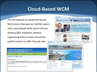 Cloud-Based WCM
The city replaced an old premise based
Web Content Management (WCM) system
with a cloud-based WCM system (Vision)
allowing 300+ employees (without
engineering skills) to easily and quickly
publish content on 100+ City web sites.




                                            8
 