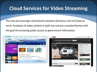 Cloud Services for Video Streaming

The City also leverages cloud based solutions (Granicus and YouTube) to
serve Terabytes of video content in both live and pre-recorded format with
the goal of increasing public access to government information.




                                                                             9
 
