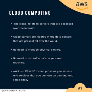 @SHAGUNRATHORE
"The cloud" refers to servers that are accessed
over the Internet.
Cloud servers are located in the data centers
that are present all over the world.
No need to manage physical servers.
No need to run software's on your own
machine.
AWS is a Cloud Provider, provides you servers
and services that you can use on demand and
scale easily
CLOUD COMPUTING
#1
 
