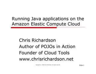 Running Java applications on the
Amazon El ti C
A       Elastic Compute Cl d
                      t Cloud


   Chris Richardson
   Author of POJOs in Action
   Founder of Cloud Tools
   www.chrisrichardson.net
          Copyright (c) 2008 Chris Richardson. All rights reserved.
                                                                      Slide 1
 