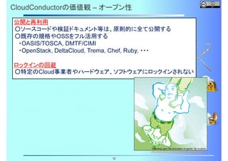 CloudConductorの価値観 – オープン性
公開と再利用
○ソースコードや検証ドキュメント等は、原則的に全て公開する
○既存の規格やOSSをフル活用する
・OASIS/TOSCA, DMTF/CIMI
・OpenStack, DeltaCloud, Trema, Chef, Ruby, ・・・
ロックインの回避
○特定のCloud事業者やハードウェア、ソフトウェアにロックインされない

“Standing upon the shoulders of giants” By mushon
http://www.flickr.com/photos/mushon/282287572/

12

 