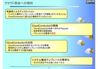 クラウド部会への期待
- 「システム構成テンプレートとして表現すべき情報」のディスカッション
- CloudConductorに盛り込む機能のディスカッション

有識者によるディスカッション

CloudConductorの開発

- CloudConductor自体へのPull Request
- 技術要素の調査検証
- ドキュメントの整理や英訳

CloudConductorの活用

- CloudConductorを利用するソフトウェアの開発
- 具体的なシステム構成テンプレートの作成と公開
- 様々な環境下での動作検証

システム構成テンプレートの標準化
- そもそも何をすれば良いのか？から
27

 
