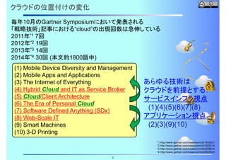 クラウドの位置付けの変化
毎年10月のGartner Symposiumにおいて発表される
「戦略技術」記事における“cloud”の出現回数は急伸している
2011年*1 7回
2012年*2 19回
2013年*3 14回
2014年*4 30回 (本文約1800語中)
(1) Mobile Device Diversity and Management
(2) Mobile Apps and Applications
(3) The Internet of Everything
(4) Hybrid Cloud and IT as Service Broker
(5) Cloud/Client Architecture
(6) The Era of Personal Cloud
(7) Software Defined Anything (SDx)
(8) Web-Scale IT
(9) Smart Machines
(10) 3-D Printing

あらゆる技術は
クラウドを前提とする：
サービスインフラ視点
(1)(4)(5)(6)(7)(8)
アプリケーション視点
(2)(3)(9)(10)
*1 http://www.gartner.com/newsroom/id/1454221
*2 http://www.gartner.com/newsroom/id/1826214
*3 http://www.gartner.com/newsroom/id/2209615
*4 http://www.gartner.com/newsroom/id/2603623

2

 